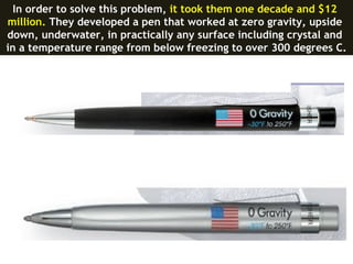 In order to solve this problem, it took them one decade and $12
million. They developed a pen that worked at zero gravity, upside
down, underwater, in practically any surface including crystal and
in a temperature range from below freezing to over 300 degrees C.
 