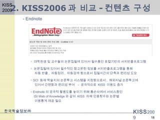 KISS200
9
- Endnote
한국학술정보㈜
18
○ 대학원생 및 교수들의 논문집필에 있어서 필수품인 로컬기반의 서지반출프로그램
○ 논문집필에 있어서 필수적인 참고문헌 정보를 서지반출프로그램을 통해
자동 반출 , 자동정리 , 자동검색 함으로서 집필시간의 단축과 편리성 도모
○ SCI 등재 학술지의 논문투고 시스템을 지원함으로서 , 해외저널 논문투고에
있어서 간편함과 편리성 부여 - 궁극적으로 KISS 이용도 증가
○ Endnote 의 궁극적 활용도를 높이기 위해 톰슨사에서 서비스중인
ISI Web of Knowledge 와 같이 KISS 자체 인용횟수와 논문별
이용통계 제공 필요
2. KISS2006 과 비교 - 컨텐츠 구성
KISS
2009
 