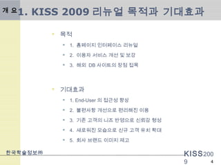 KISS200
9
한국학술정보㈜
4
1. KISS 2009 리뉴얼 목적과 기대효과
 목적
 1. 홈페이지 인터페이스 리뉴얼
 2. 이용자 서비스 개선 및 보강
 3. 해외 DB 사이트의 장점 접목
 기대효과
 1. End-User 의 접근성 향상
 2. 불편사항 개선으로 편리해진 이용
 3. 기존 고객의 니즈 반영으로 신뢰감 형성
 4. 새로워진 모습으로 신규 고객 유치 확대
 5. 회사 브랜드 이미지 제고
개 요
 