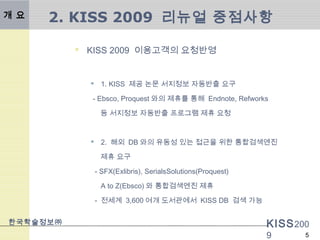 KISS200
9
한국학술정보㈜
5
2. KISS 2009 리뉴얼 중점사항
 KISS 2009 이용고객의 요청반영
 1. KISS 제공 논문 서지정보 자동반출 요구
- Ebsco, Proquest 와의 제휴를 통해 Endnote, Refworks
등 서지정보 자동반출 프로그램 제휴 요청
 2. 해외 DB 와의 유동성 있는 접근을 위한 통합검색엔진
제휴 요구
- SFX(Exlibris), SerialsSolutions(Proquest)
A to Z(Ebsco) 와 통합검색엔진 제휴
- 전세계 3,600 여개 도서관에서 KISS DB 검색 가능
개 요
 