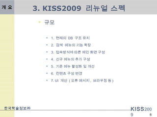 KISS200
9
한국학술정보㈜
6
3. KISS2009 리뉴얼 스펙개 요
 규모
 1. 현재의 DB 구조 유지
 2. 검색 메뉴의 기능 확장
 3. 접속방식에 따른 메인 화면 구성
 4. 신규 메뉴의 추가 구성
 5. 기존 메뉴 활성화 및 개선
 6. 컨텐츠 구성 변경
 7. UI 개선 ( 오류 메시지 , 브라우징 등 )
 