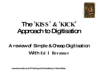 The  ‘KISS’ & ‘KICK’  Approach to Digitisation A review of Simple & Cheap Digitisation With  Ed I Bremner www.bremweb.co.uk – Training and Consultancy in New Media 