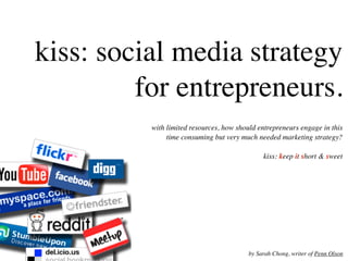 kiss: social media strategy
         for entrepreneurs.
          with limited resources, how should entrepreneurs engage in this
               time consuming but very much needed marketing strategy?

                                               kiss: keep it short & sweet




                                          by Sarah Chong, writer of Penn Olson
 