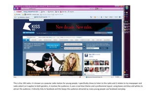 -4445-544195<br />This is Kiss 100 radio, it is known as a popular radio station for young people, I specifically chose to listen to this radio and it relates to my newspaper and radio advert as it applies to both genders, it involves the audience. It uses a cool blue theme and a professional layout, using boxes and blue and whites to attract the audience. It directly links to facebook and this keeps the audience attracted as many young people use facebook everyday.<br />