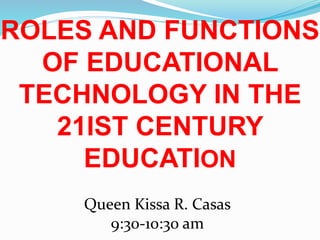 ROLES AND FUNCTIONS
OF EDUCATIONAL
TECHNOLOGY IN THE
21IST CENTURY
EDUCATION
Queen Kissa R. Casas
9:30-10:30 am
 