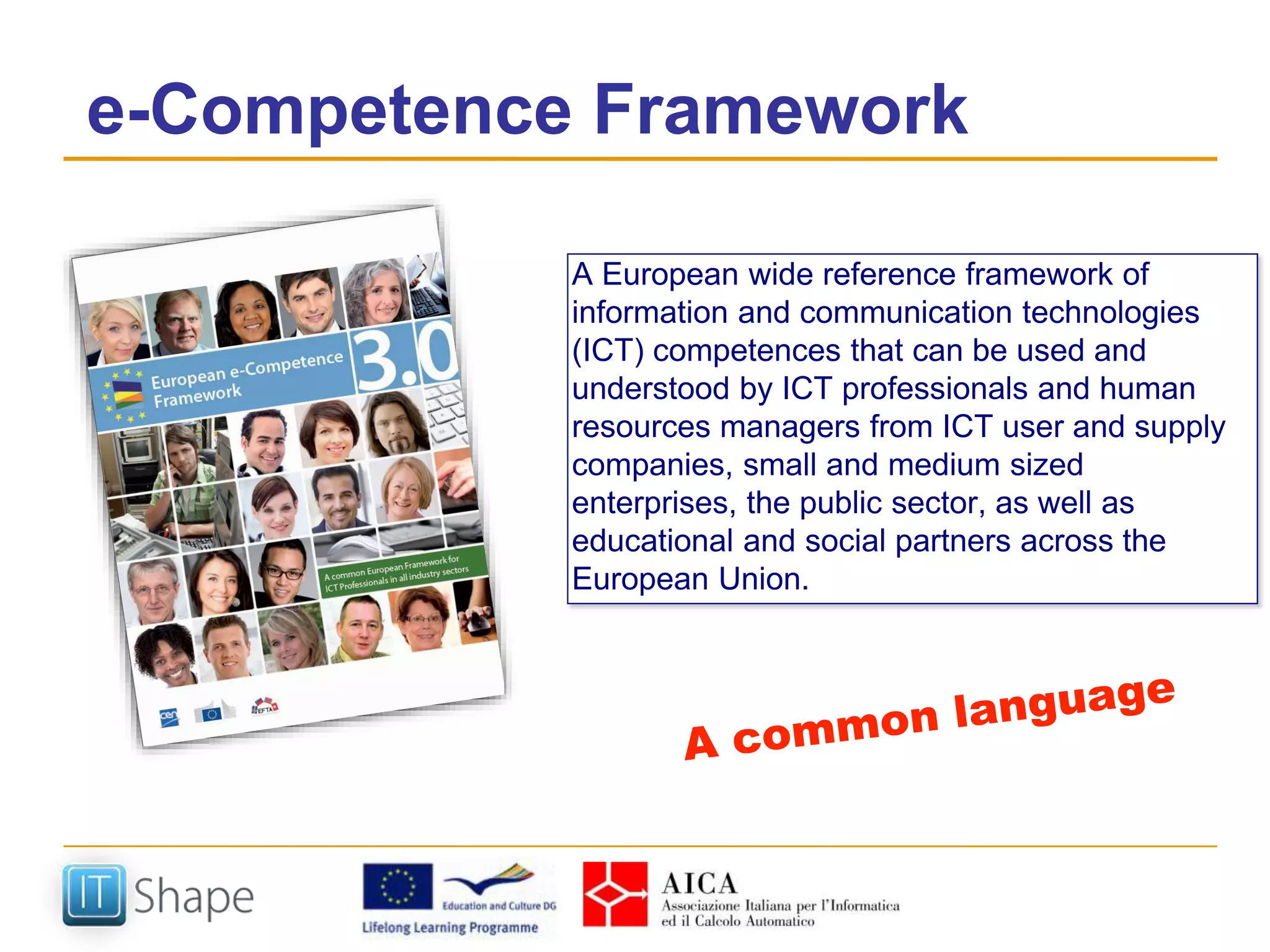 e-Competence Framework
A European wide reference framework of
information and communication technologies
(ICT) competences that can be used and
understood by ICT professionals and human
resources managers from ICT user and supply
companies, small and medium sized
enterprises, the public sector, as well as
educational and social partners across the
European Union.
 