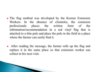 ♣ The flag method was developed by the Korean Extension
Workers. In the absence of clienteles, the extension
professionals places the written form of the
information/recommendation in a red vinyl flag that is
attached to a thin pole and place the pole in the field in a place
where the farmer can easily find it.
♣ After reading the message, the farmer rolls up the flag and
replace it in the same place so that extension worker can
collect in his next visit.
 