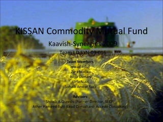 KISSAN Commodity Mutual Fund Team Members Jawad Iqbal Zara Malik  Aliya Usmani Urfa Niazi Sohaib Anwar Raza Advisors Shoaib A.Qureshi (Former Director, SECP) Ather Hameed Butt (Lead Consultant- Accedo Consulting) Kaavish-Synergies 2009 Team I.D SYN-09-016 