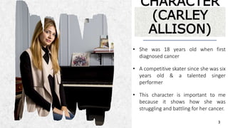ALPINE SKI HOUSEALPINE SKI HOUSE
CHARACTER
(CARLEY
ALLISON)
• She was 18 years old when first
diagnosed cancer
• A competitive skater since she was six
years old & a talented singer
performer
• This character is important to me
because it shows how she was
struggling and battling for her cancer.
3
 
