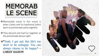 ALPINE SKI HOUSE
MEMORAB
LE SCENE
Memorable scene in this movie is
when Carley and his boyfriend (John)
went to promenade party together
They danced and had fun together at
the promenade dance night
“Yeah, I get sad. But life’s too
short to be unhappy. You can
always choose to be happy.” –
CARLEY ALLISON 4
 