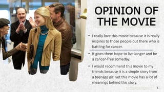 ALPINE SKI HOUSE
• I really love this movie because it is really
inspires to those people out there who is
battling for cancer.
• It gives them hope to live longer and be
a cancer-free someday.
• I would recommend this movie to my
friends because it is a simple story from
a teenage girl yet this movie has a lot of
meanings behind this story.
OPINION OF
THE MOVIE
5
 