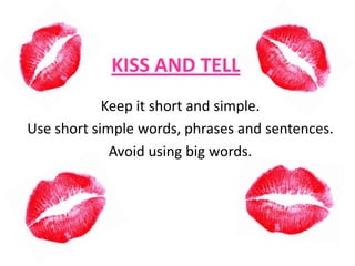 KISS AND TELL
Keep it short and simple.
Use short simple words, phrases and sentences.
Avoid using big words.

 