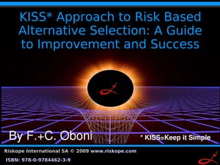 KISS* Approach to Risk Based
       Alternative Selection: A Guide
       to Improvement and Success




 By F.+C. Oboni              * KISS=Keep it Simple
Riskope International SA © 2009 www.riskope.com
                                                  1
ISBN: 978-0-9784462-3-9
 