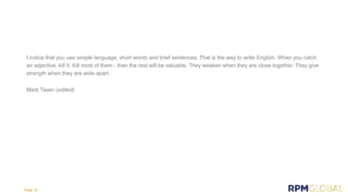 I notice that you use simple language, short words and brief sentences. That is the way to write English. When you catch
an adjective, kill it. Kill most of them - then the rest will be valuable. They weaken when they are close together. They give
strength when they are wide apart.
Mark Twain (edited)
Page 10
 