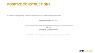POSITIVE CONSTRUCTIONS
In addition to being wordy, negative constructions can cause clumsy constructions.
Negative construction:
Positive construction:
To complete a mine haulage simulation, set up the following fundamental elements:
 