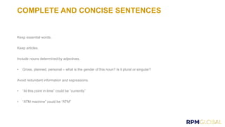 COMPLETE AND CONCISE SENTENCES
Keep essential words.
Keep articles.
Include nouns determined by adjectives.
• Gross, planned, personal – what is the gender of this noun? Is it plural or singular?
Avoid redundant information and expressions.
• “At this point in time” could be “currently”
• “ATM machine” could be “ATM”
 