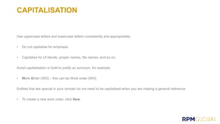 CAPITALISATION
Use uppercase letters and lowercase letters consistently and appropriately.
• Do not capitalise for emphasis.
• Capitalise for UI literals, proper names, file names, and so on.
Avoid capitalisation or bold to justify an acronym, for example:
• Work Order (WO) – this can be Work order (WO)
Entities that are special in your domain do not need to be capitalised when you are making a general reference.
• To create a new work order, click New.
 