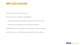 IMPLIED NOUNS
Avoid constructions with implied nouns:
Activities must be configured for the following:
• All working activities (for example mechanic, driver, guard, nurse)
• Rostered days off (RDOs) and accrued days off (ADOs)
“the following” acts as an adjective in this example, the noun is unstated.
Include the noun, e.g. The following tasks, activities, items, settings.
 