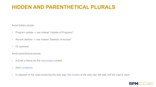 HIDDEN AND PARENTHETICAL PLURALS
Avoid hidden plurals
• Program update -> use instead “Update of Programs”
• Record deletion -> use instead “Deletion of records”
• Or rephrase
Avoid parenthetical plurals:
• 8.Enter a Name for the created.
• Start
• b) adjacent to the road containing the stop sign, the at the stop sign will wait until the road is clear.
 