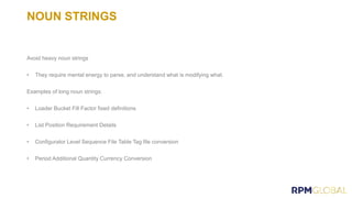 NOUN STRINGS
Avoid heavy noun strings
• They require mental energy to parse, and understand what is modifying what.
Examples of long noun strings:
• Loader Bucket Fill Factor fixed definitions
• List Position Requirement Details
• Configurator Level Sequence File Table Tag file conversion
• Period Additional Quantity Currency Conversion
 