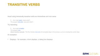 TRANSITIVE VERBS
Avoid using intrinsically transitive verbs as intransitives and vice versa:
loads
executes
Try rewording:
is loaded.
runs.
(Good transitive example - T
An exception:
• Displays – for example, a form displays, a dialog box displays.
 