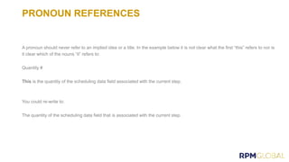 PRONOUN REFERENCES
A pronoun should never refer to an implied idea or a title. In the example below it is not clear what the first “this” refers to nor is
it clear which of the nouns “it” refers to:
Quantity #
This is the quantity of the scheduling data field associated with the current step.
You could re-write to:
The quantity of the scheduling data field that is associated with the current step.
 