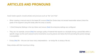ARTICLES AND PRONOUNS
Avoid robotic speech; include articles and pronouns such as “the” and “that”:
• When creating a manual ramp to the lowest lift, ensure (that) the Grade does not exceed reasonable values (check the
grade of the segment using the tooltip after the ramp is saved).
• 1.Click Enterprise Settings in the top ribbon and ensure (that) the enterprise settings are configured.
• They can, for example, ensure (that) the average quality of material that reports to a stockpile during a period falls within a
specific range, but this won't prevent some movements occurring above and below the limit (providing the period average
is acceptable).
• Empty (the) file – this one can have many interpretations – an empty file, to empty a file etc.
Keep articles with their noun/noun string.
 