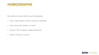 HOMOGRAPHS
Be careful and concise with the use of homographs:
• Field: a field engineer, to field a question; a data field?
• Issue: Issue from inventory, an issue?
• Execute : Run a program, capital punishment?
• Record: To record, a record?
 