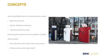 CONCEPTS
Avoid using different terms to convey the same concept:
• Match and reconcile
• Spread, distribute and allocate
• Click/push/press/hit a button
Avoid using the same term to convey different concepts
where possible:
• Item (stock item, item of data, data in accounting?)
• Order (purchase order, sales order?)
 