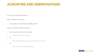 ACRONYMS AND ABBREVIATIONS
Avoid sound based abbreviations
B2B (business-to-business)
• “If a supplier is established as a B2B supplier…”
Never use single character acronyms
• A (for ascending), D (for descending)
• N
 
