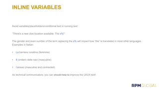 INLINE VARIABLES
Avoid variables/placeholders/conditional text in running text:
“There's a new dive location available: The s%!”
The gender and even number of the term replacing the s% will impact how “the” is translated in most other languages.
Examples in Italian:
• La barriera corallina (feminine)
• Il cimitero delle navi (masculine)
• l’abisso (masculine and contracted)
As technical communicators, you can should help to improve the UI/UX text!
 