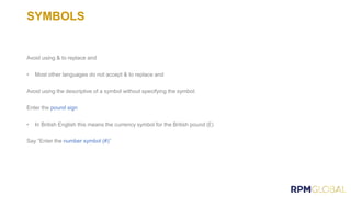SYMBOLS
Avoid using & to replace and
• Most other languages do not accept & to replace and
Avoid using the descriptive of a symbol without specifying the symbol:
Enter the pound sign
• In British English this means the currency symbol for the British pound (£)
Say “Enter the number symbol (#)”
 