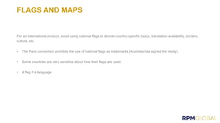 FLAGS AND MAPS
For an international product, avoid using national flags to denote country-specific topics, translation availability, borders,
culture, etc.
• The Paris convention prohibits the use of national flags as trademarks (Australia has signed the treaty).
• Some countries are very sensitive about how their flags are used.
• A flag ≠ a language.
 