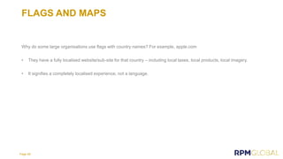 FLAGS AND MAPS
Why do some large organisations use flags with country names? For example, apple.com
• They have a fully localised website/sub-site for that country – including local taxes, local products, local imagery.
• It signifies a completely localised experience, not a language.
Page 48
 