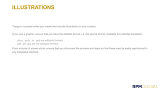 ILLUSTRATIONS
Things to consider when you create and include illustrations in your content:
If you use a graphic, ensure that you have the editable format, i.e. the source format, available for potential translation
If you include UI screen shots, ensure that you document the process and steps so that these may be easily reproduced in
any translated interface.
 