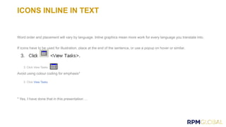 ICONS INLINE IN TEXT
Word order and placement will vary by language. Inline graphics mean more work for every language you translate into.
If icons have to be used for illustration, place at the end of the sentence, or use a popup on hover or similar.
Avoid using colour coding for emphasis*
View Tasks
* Yes, I have done that in this presentation …
 