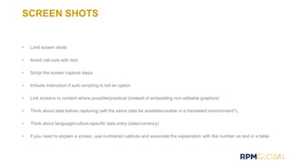SCREEN SHOTS
• Limit screen shots
• Avoid call-outs with text
• Script the screen capture steps
• Include instruction if auto scripting is not an option
• Link screens to content where possible/practical (instead of embedding non-editable graphics)
• Think about data before capturing (will the same data be available/usable in a translated environment?)
• Think about language/culture-specific data entry (date/currency)
• If you need to explain a screen, use numbered callouts and associate the explanation with the number as text in a table.
 
