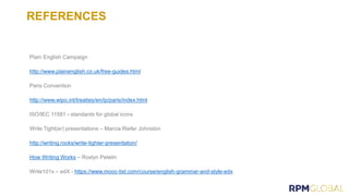 REFERENCES
Plain English Campaign
http://www.plainenglish.co.uk/free-guides.html
Paris Convention
http://www.wipo.int/treaties/en/ip/paris/index.html
ISO/IEC 11581 - standards for global icons
Write Tight(er) presentations – Marcia Riefer Johnston
http://writing.rocks/write-tighter-presentation/
How Writing Works – Roslyn Petelin
Write101x – edX - https://www.mooc-list.com/course/english-grammar-and-style-edx
 