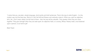 “I notice that you use plain, simple language, short words and brief sentences. That is the way to write English - it is the
modern way and the best way. Stick to it; don't let fluff and flowers and verbosity creep in. When you catch an adjective,
kill it. No, I don't mean utterly, but kill most of them - then the rest will be valuable. They weaken when they are close
together. They give strength when they are wide apart. An adjective habit, or a wordy, diffuse, flowery habit, once fastened
upon a person, is as hard to get”
Mark Twain
Page 8
 
