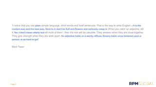 “I notice that you use plain, simple language, short words and brief sentences. That is the way to write English. - it is the
modern way and the best way. Stick to it; don't let fluff and flowers and verbosity creep in When you catch an adjective, kill
it. No, I don't mean utterly, but kill most of them - then the rest will be valuable. They weaken when they are close together.
They give strength when they are wide apart. An adjective habit, or a wordy, diffuse, flowery habit, once fastened upon a
person, is as hard to get”
Mark Twain
Page 9
 