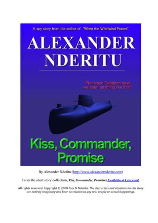 By Alexander Nderitu (http://www.alexandernderitu.com)
From the short story collection, Kiss, Commander, Promise (Available at Lulu.com)
All rights reserved. Copyright © 2008 Alex N Nderitu. The characters and situations in this story
are entirely imaginary and bear no relation to any real people or actual happenings.
 