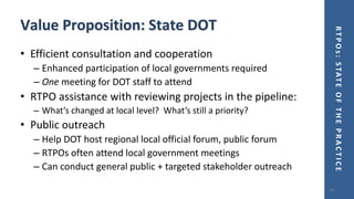 RTPOs:STATEOFTHEPRACTICE
Value Proposition: State DOT
• Efficient consultation and cooperation
– Enhanced participation of local governments required
– One meeting for DOT staff to attend
• RTPO assistance with reviewing projects in the pipeline:
– What’s changed at local level? What’s still a priority?
• Public outreach
– Help DOT host regional local official forum, public forum
– RTPOs often attend local government meetings
– Can conduct general public + targeted stakeholder outreach
14
 