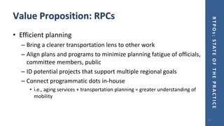 RTPOs:STATEOFTHEPRACTICE
Value Proposition: RPCs
• Efficient planning
– Bring a clearer transportation lens to other work
– Align plans and programs to minimize planning fatigue of officials,
committee members, public
– ID potential projects that support multiple regional goals
– Connect programmatic dots in-house
• i.e., aging services + transportation planning = greater understanding of
mobility
15
 