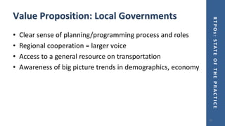 RTPOs:STATEOFTHEPRACTICE
Value Proposition: Local Governments
• Clear sense of planning/programming process and roles
• Regional cooperation = larger voice
• Access to a general resource on transportation
• Awareness of big picture trends in demographics, economy
16
 