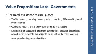 RTPOs:STATEOFTHEPRACTICE
Value Proposition: Local Governments
• Technical assistance to rural places
– Traffic counts, parking counts, safety studies, ADA audits, local
roads issues
– Convene local transit providers or road managers
– Learn major state/fed program categories: answer questions
about what projects are eligible or assist with grant writing
– Joint purchasing opportunities
17
 