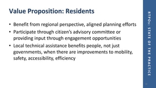 RTPOs:STATEOFTHEPRACTICE
Value Proposition: Residents
• Benefit from regional perspective, aligned planning efforts
• Participate through citizen’s advisory committee or
providing input through engagement opportunities
• Local technical assistance benefits people, not just
governments, when there are improvements to mobility,
safety, accessibility, efficiency
19
 