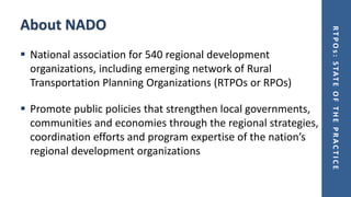 RTPOs:STATEOFTHEPRACTICE
About NADO
▪ National association for 540 regional development
organizations, including emerging network of Rural
Transportation Planning Organizations (RTPOs or RPOs)
▪ Promote public policies that strengthen local governments,
communities and economies through the regional strategies,
coordination efforts and program expertise of the nation’s
regional development organizations
 