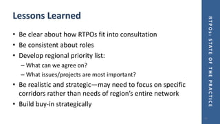 RTPOs:STATEOFTHEPRACTICE
Lessons Learned
• Be clear about how RTPOs fit into consultation
• Be consistent about roles
• Develop regional priority list:
– What can we agree on?
– What issues/projects are most important?
• Be realistic and strategic—may need to focus on specific
corridors rather than needs of region’s entire network
• Build buy-in strategically
21
 