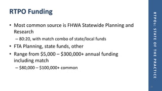 RTPOs:STATEOFTHEPRACTICE
RTPO Funding
• Most common source is FHWA Statewide Planning and
Research
– 80:20, with match combo of state/local funds
• FTA Planning, state funds, other
• Range from $5,000 – $300,000+ annual funding
including match
– $80,000 – $100,000+ common
24
 