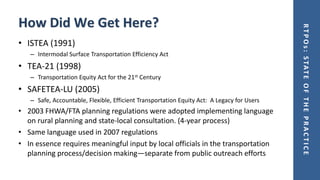 RTPOs:STATEOFTHEPRACTICE
How Did We Get Here?
• ISTEA (1991)
– Intermodal Surface Transportation Efficiency Act
• TEA-21 (1998)
– Transportation Equity Act for the 21st Century
• SAFETEA-LU (2005)
– Safe, Accountable, Flexible, Efficient Transportation Equity Act: A Legacy for Users
• 2003 FHWA/FTA planning regulations were adopted implementing language
on rural planning and state-local consultation. (4-year process)
• Same language used in 2007 regulations
• In essence requires meaningful input by local officials in the transportation
planning process/decision making—separate from public outreach efforts
 